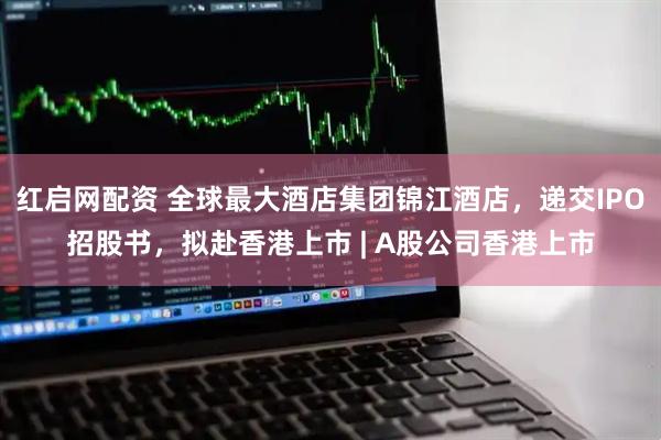 红启网配资 全球最大酒店集团锦江酒店，递交IPO招股书，拟赴香港上市 | A股公司香港上市