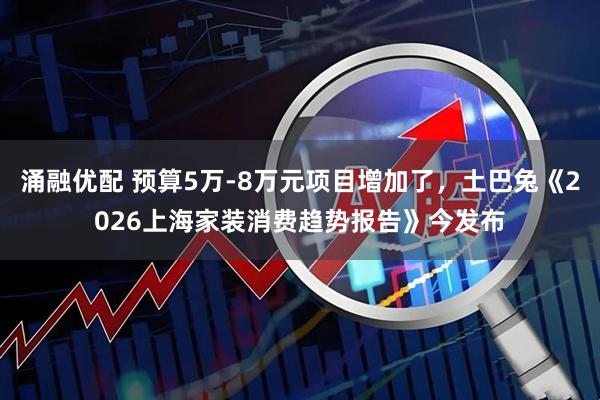 涌融优配 预算5万-8万元项目增加了，土巴兔《2026上海家装消费趋势报告》今发布